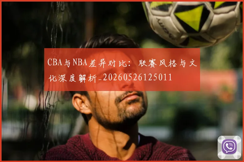 CBA与NBA差异对比：联赛风格与文化深度解析_20260526125011