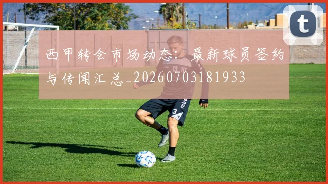 西甲转会市场动态：最新球员签约与传闻汇总_20260703181933