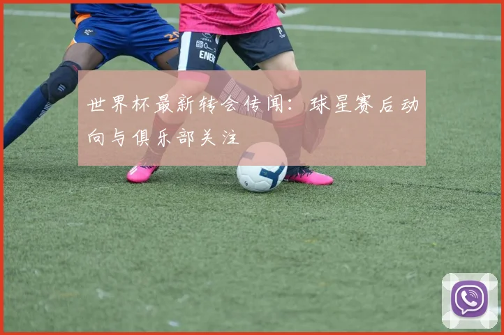 世界杯最新转会传闻：球星赛后动向与俱乐部关注
