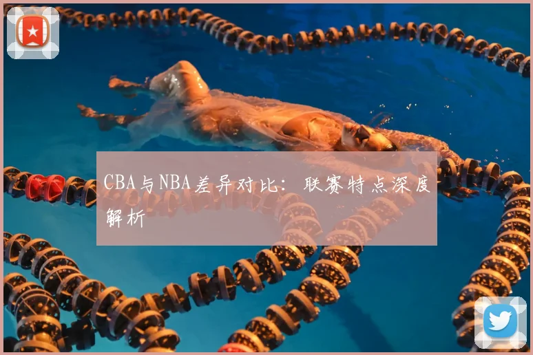 CBA与NBA差异对比：联赛特点深度解析