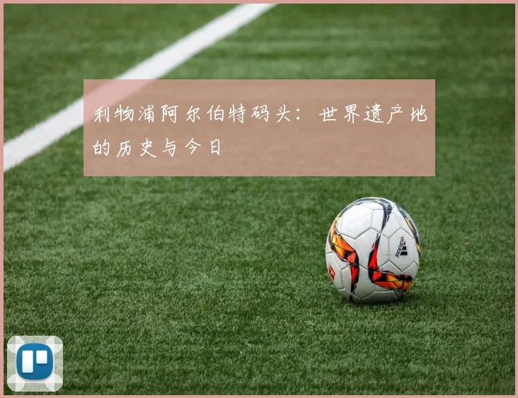 利物浦阿尔伯特码头：世界遗产地的历史与今日