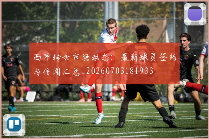 西甲转会市场动态：最新球员签约与传闻汇总_20260703181933