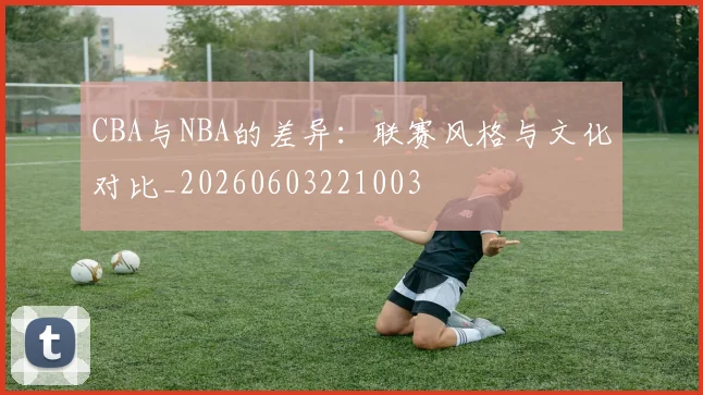CBA与NBA的差异：联赛风格与文化对比_20260603221003