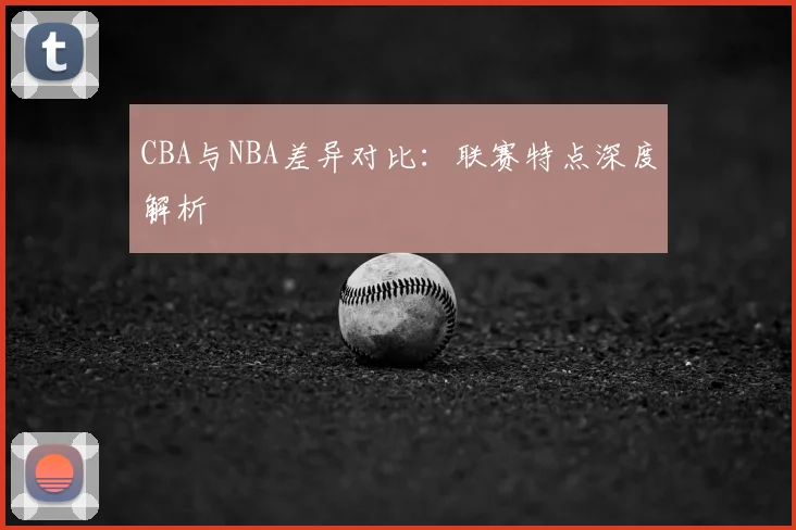 CBA与NBA差异对比:联赛特点深度解析