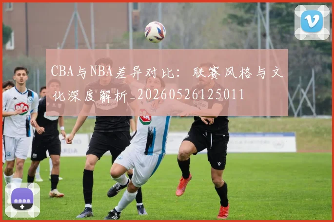 CBA与NBA差异对比：联赛风格与文化深度解析_20260526125011
